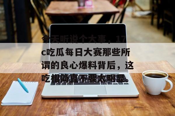 今天听说个大事，17c吃瓜每日大赛那些所谓的良心爆料背后，这吃相简直不要太明显。