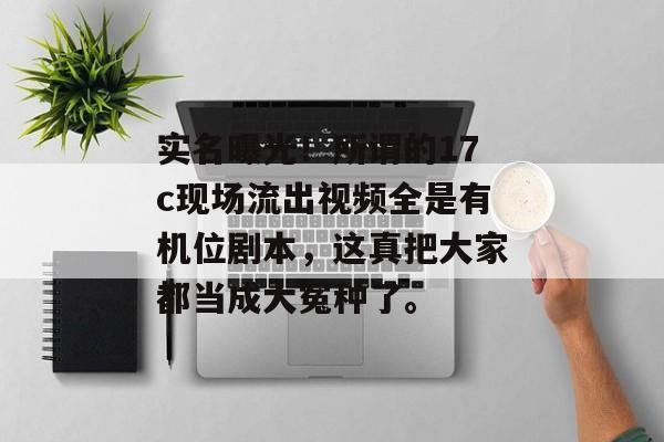 实名曝光！所谓的17c现场流出视频全是有机位剧本，这真把大家都当成大冤种了。