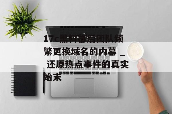 17c黑料幕后团队频繁更换域名的内幕 _ 还原热点事件的真实始末