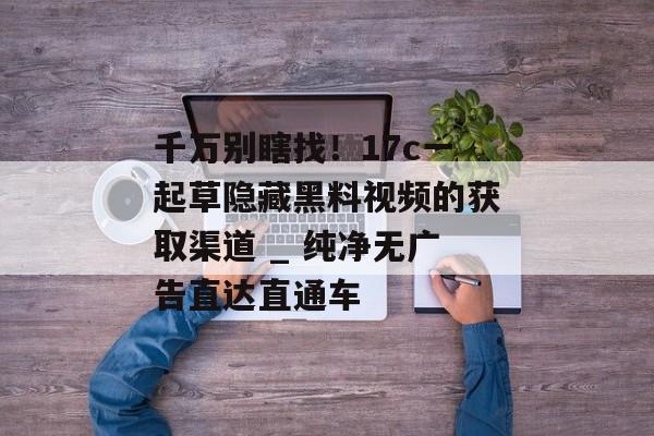千万别瞎找！17c一起草隐藏黑料视频的获取渠道 _ 纯净无广告直达直通车