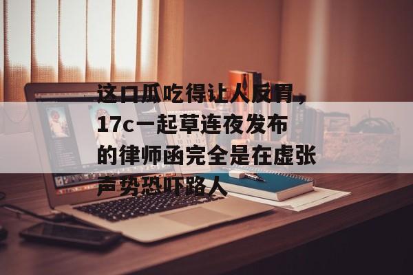 这口瓜吃得让人反胃，17c一起草连夜发布的律师函完全是在虚张声势恐吓路人