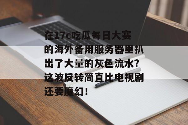 在17c吃瓜每日大赛的海外备用服务器里扒出了大量的灰色流水？这波反转简直比电视剧还要魔幻！