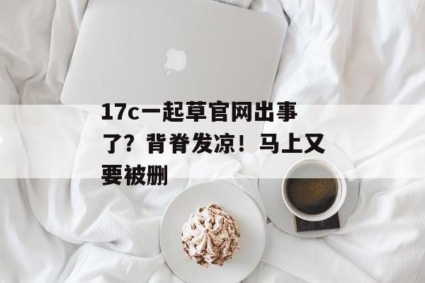 17c一起草官网出事了？背脊发凉！马上又要被删