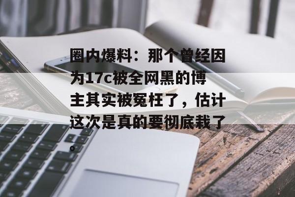 圈内爆料：那个曾经因为17c被全网黑的博主其实被冤枉了，估计这次是真的要彻底栽了。