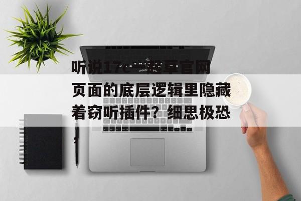 听说17c一起草官网页面的底层逻辑里隐藏着窃听插件？细思极恐，