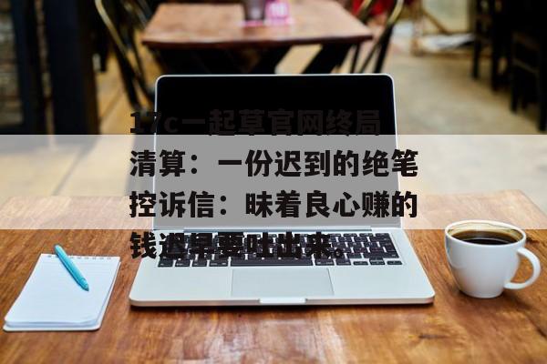 17c一起草官网终局清算：一份迟到的绝笔控诉信：昧着良心赚的钱迟早要吐出来。